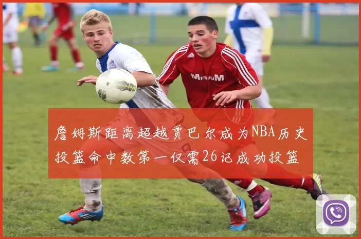 詹姆斯距离超越贾巴尔成为NBA历史投篮命中数第一仅需26记成功投篮