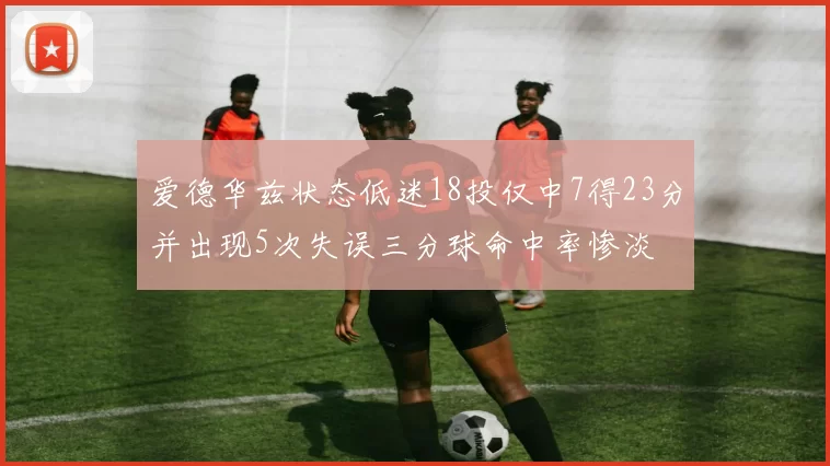 爱德华兹状态低迷18投仅中7得23分并出现5次失误三分球命中率惨淡