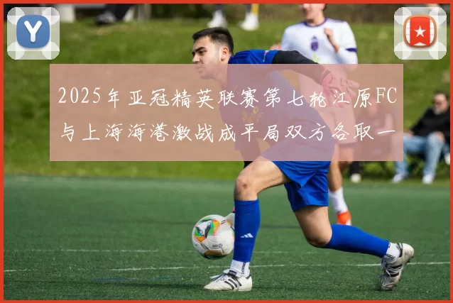 2025年亚冠精英联赛第七轮江原FC与上海海港激战成平局双方各取一分