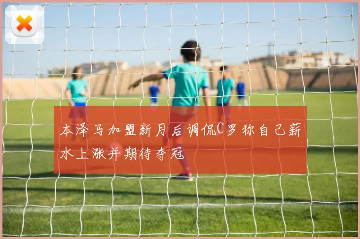本泽马加盟新月后调侃C罗称自己薪水上涨并期待夺冠