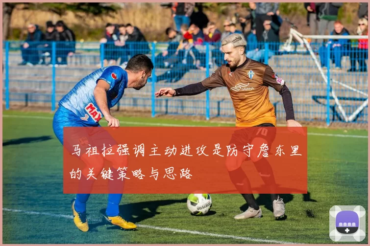 马祖拉强调主动进攻是防守詹东里的关键策略与思路