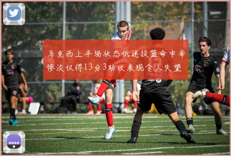马克西上半场状态低迷投篮命中率惨淡仅得13分3助攻表现令人失望