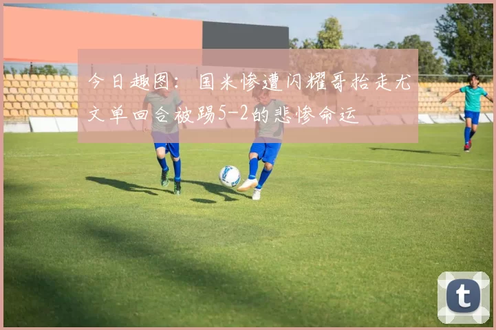 今日趣图：国米惨遭闪耀哥抬走尤文单回合被踢5-2的悲惨命运