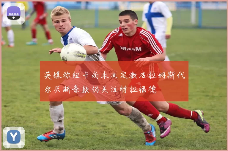 英媒称纽卡尚未决定激活拉姆斯代尔买断条款仍关注特拉福德