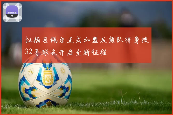 拉扬吕佩尔正式加盟灰熊队将身披32号球衣开启全新征程