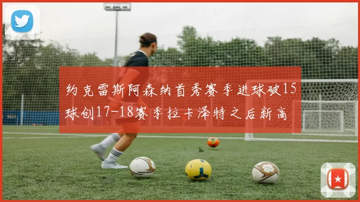 约克雷斯阿森纳首秀赛季进球破15球创17-18赛季拉卡泽特之后新高