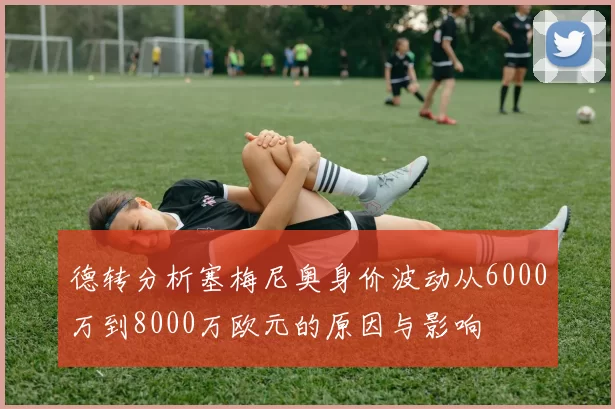 德转分析塞梅尼奥身价波动从6000万到8000万欧元的原因与影响