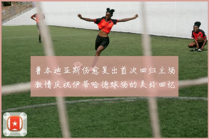 鲁本迪亚斯伤愈复出首次回归主场激情庆祝伊蒂哈德球场的美好回忆