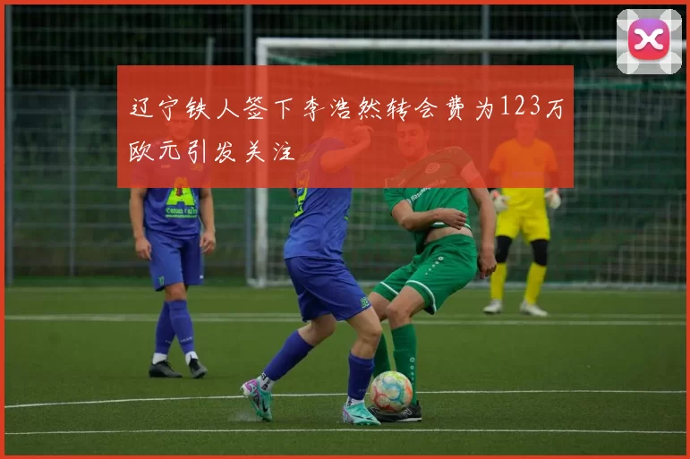 辽宁铁人签下李浩然转会费为123万欧元引发关注