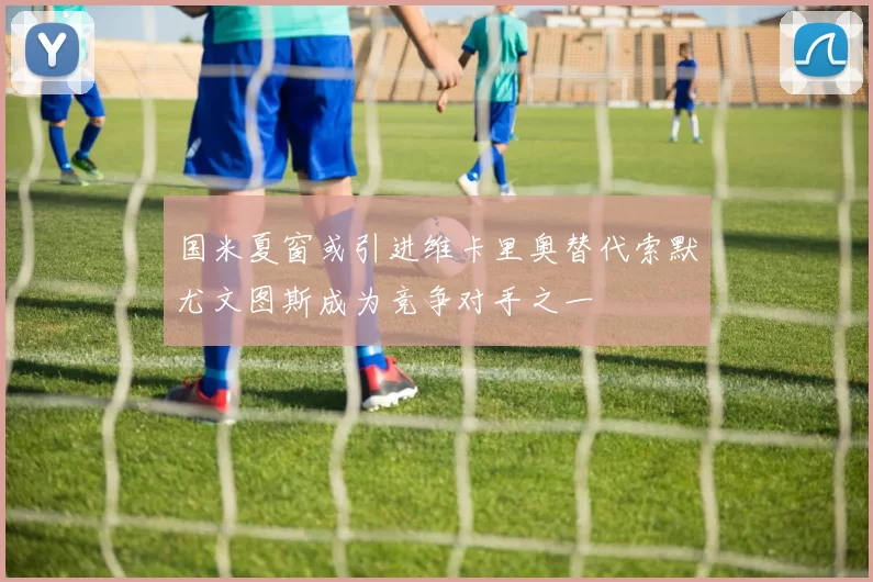 国米夏窗或引进维卡里奥替代索默尤文图斯成为竞争对手之一