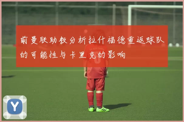 前曼联助教分析拉什福德重返球队的可能性与卡里克的影响