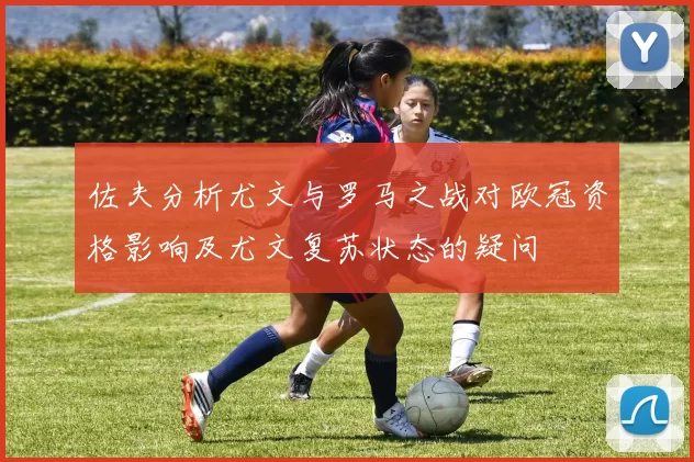 佐夫分析尤文与罗马之战对欧冠资格影响及尤文复苏状态的疑问