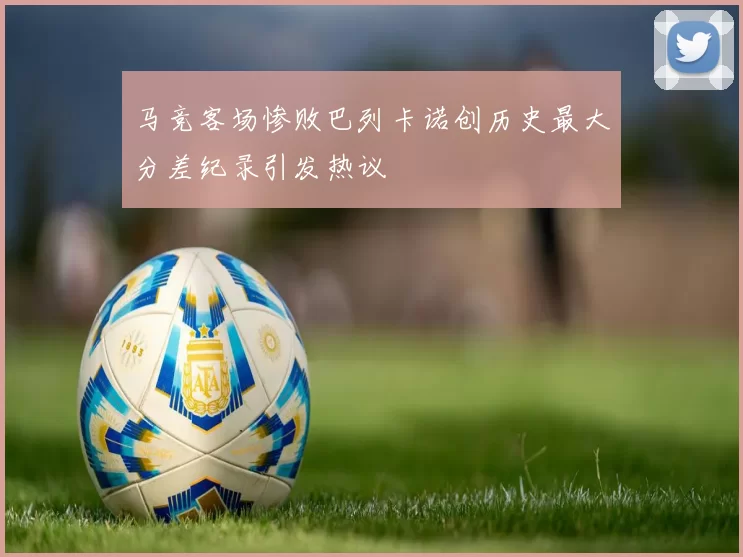 马竞客场惨败巴列卡诺创历史最大分差纪录引发热议