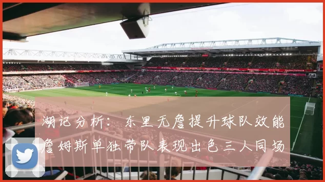 湖记分析：东里无詹提升球队效能詹姆斯单独带队表现出色三人同场反而下滑
